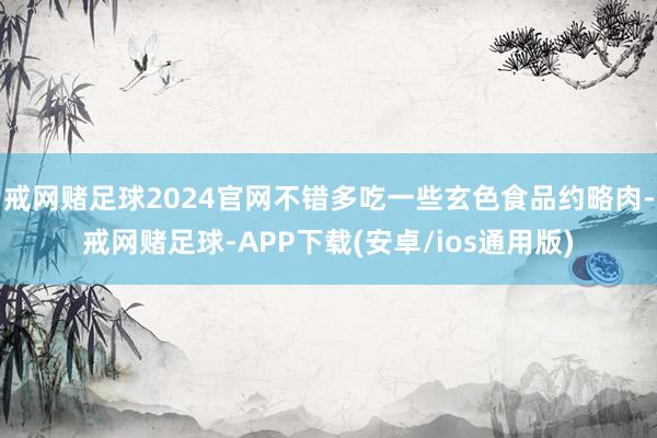戒网赌足球2024官网不错多吃一些玄色食品约略肉-戒网赌足球-APP下载(安卓/ios通用版)