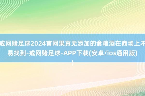 戒网赌足球2024官网果真无添加的食粮酒在商场上不易找到-戒网赌足球-APP下载(安卓/ios通用版)
