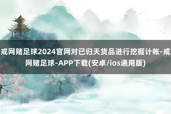 戒网赌足球2024官网对已归天货品进行挖掘计帐-戒网赌足球-APP下载(安卓/ios通用版)