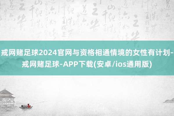 戒网赌足球2024官网与资格相通情境的女性有计划-戒网赌足球-APP下载(安卓/ios通用版)