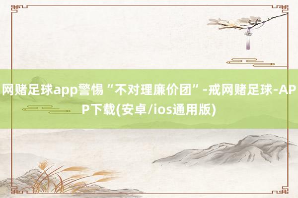 网赌足球app警惕“不对理廉价团”-戒网赌足球-APP下载(安卓/ios通用版)