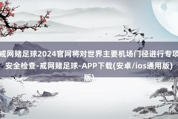 戒网赌足球2024官网将对世界主要机场门径进行专项安全检查-戒网赌足球-APP下载(安卓/ios通用版)