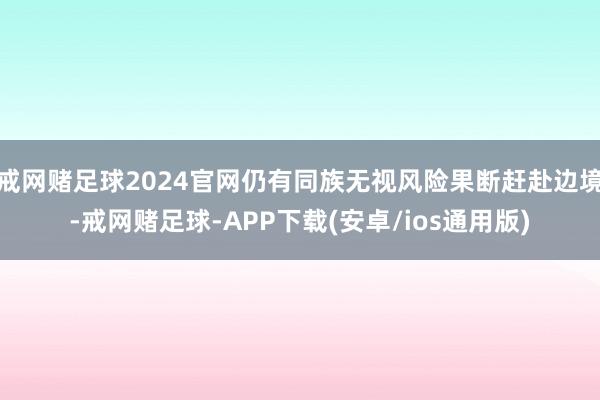 戒网赌足球2024官网仍有同族无视风险果断赶赴边境-戒网赌足球-APP下载(安卓/ios通用版)