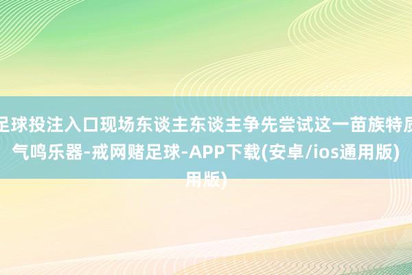 足球投注入口现场东谈主东谈主争先尝试这一苗族特质气鸣乐器-戒网赌足球-APP下载(安卓/ios通用版)