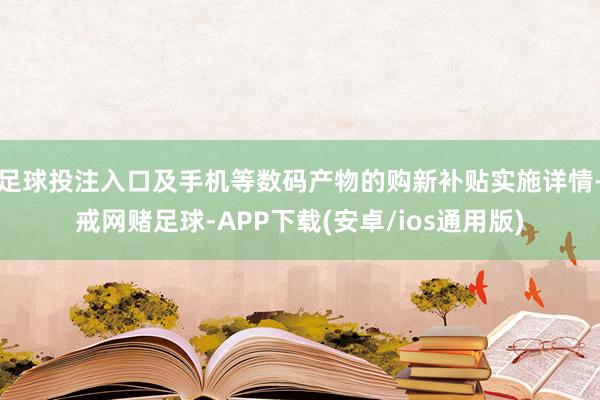 足球投注入口及手机等数码产物的购新补贴实施详情-戒网赌足球-APP下载(安卓/ios通用版)