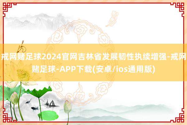 戒网赌足球2024官网吉林省发展韧性执续增强-戒网赌足球-APP下载(安卓/ios通用版)