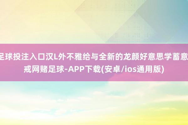 足球投注入口汉L外不雅给与全新的龙颜好意思学蓄意-戒网赌足球-APP下载(安卓/ios通用版)