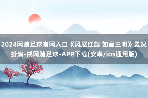 2024网赌足球官网入口《风展红旗 如画三明》景况扮演-戒网赌足球-APP下载(安卓/ios通用版)