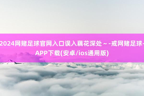 2024网赌足球官网入口误入藕花深处～-戒网赌足球-APP下载(安卓/ios通用版)