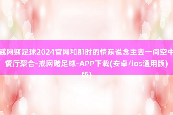 戒网赌足球2024官网和那时的情东说念主去一间空中餐厅聚合-戒网赌足球-APP下载(安卓/ios通用版)
