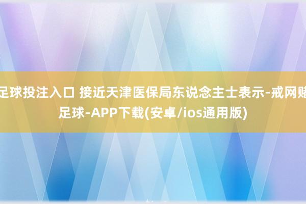 足球投注入口 接近天津医保局东说念主士表示-戒网赌足球-APP下载(安卓/ios通用版)