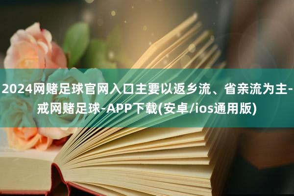 2024网赌足球官网入口主要以返乡流、省亲流为主-戒网赌足球-APP下载(安卓/ios通用版)