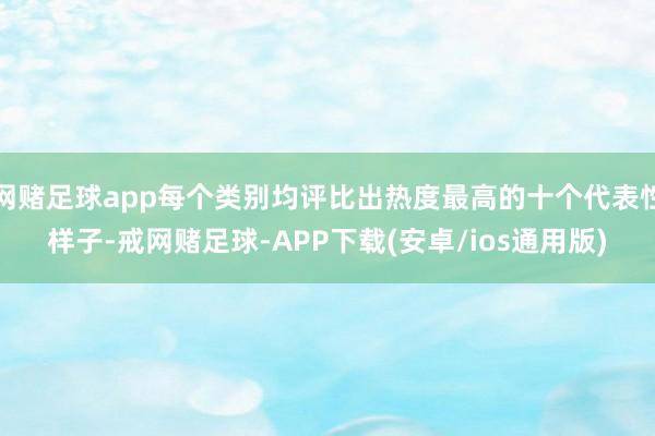 网赌足球app每个类别均评比出热度最高的十个代表性样子-戒网赌足球-APP下载(安卓/ios通用版)