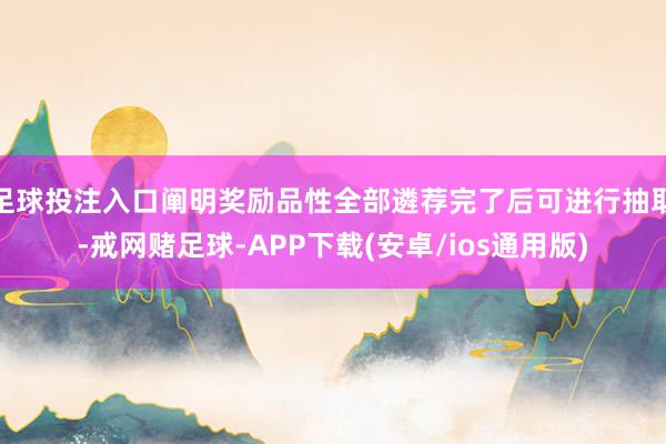 足球投注入口阐明奖励品性全部遴荐完了后可进行抽取-戒网赌足球-APP下载(安卓/ios通用版)