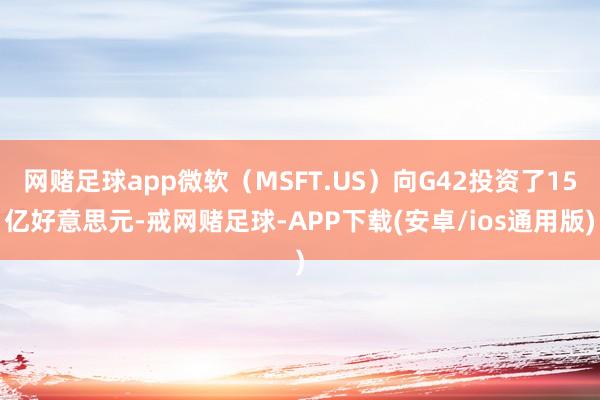 网赌足球app微软（MSFT.US）向G42投资了15亿好意思元-戒网赌足球-APP下载(安卓/ios通用版)