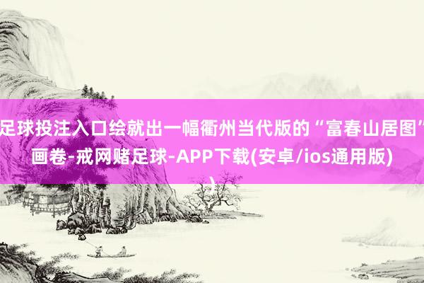 足球投注入口绘就出一幅衢州当代版的“富春山居图”画卷-戒网赌足球-APP下载(安卓/ios通用版)