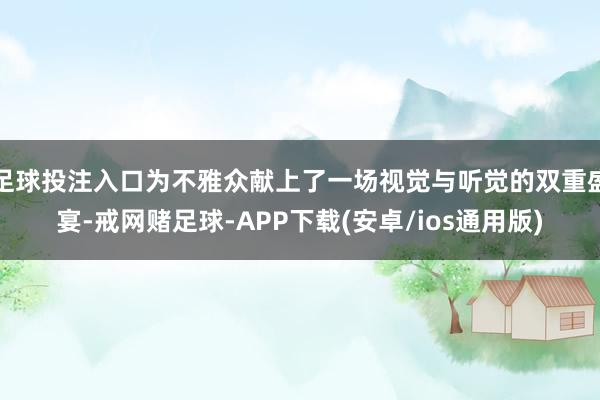 足球投注入口为不雅众献上了一场视觉与听觉的双重盛宴-戒网赌足球-APP下载(安卓/ios通用版)