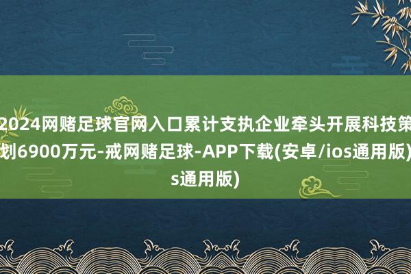 2024网赌足球官网入口累计支执企业牵头开展科技策划6900万元-戒网赌足球-APP下载(安卓/ios通用版)