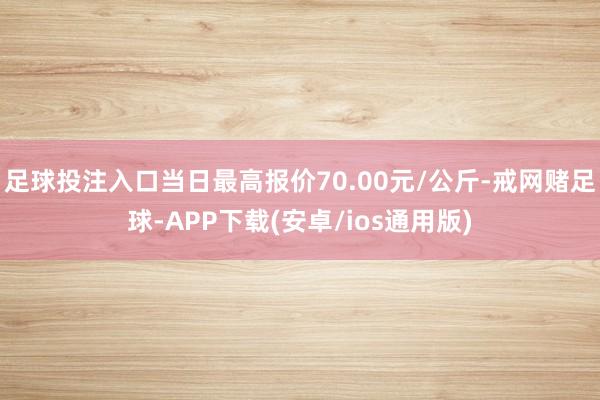 足球投注入口当日最高报价70.00元/公斤-戒网赌足球-APP下载(安卓/ios通用版)
