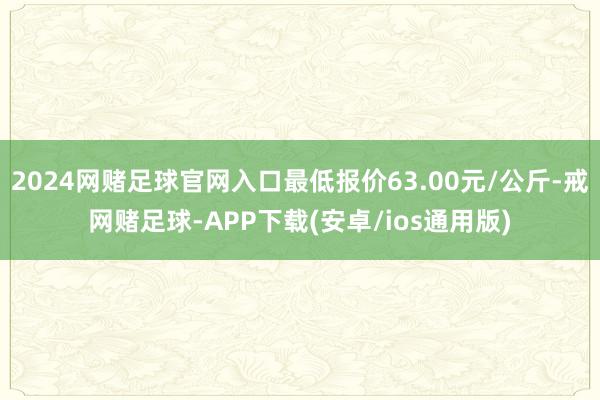 2024网赌足球官网入口最低报价63.00元/公斤-戒网赌足球-APP下载(安卓/ios通用版)