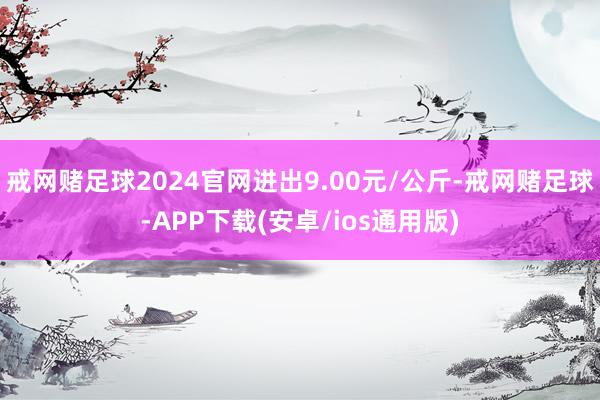 戒网赌足球2024官网进出9.00元/公斤-戒网赌足球-APP下载(安卓/ios通用版)
