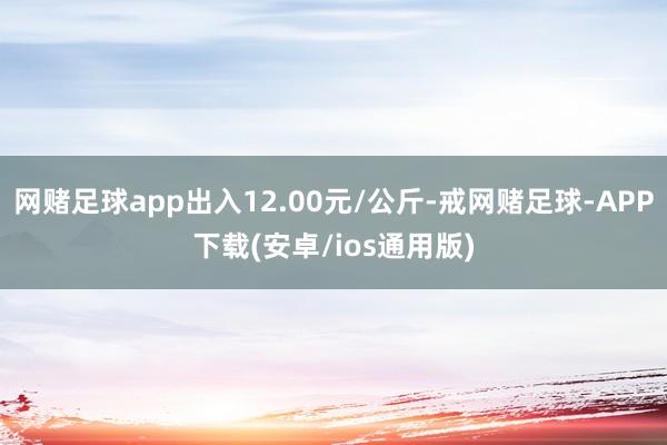 网赌足球app出入12.00元/公斤-戒网赌足球-APP下载(安卓/ios通用版)