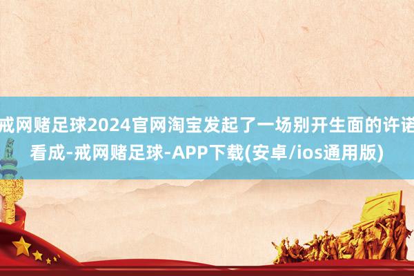 戒网赌足球2024官网淘宝发起了一场别开生面的许诺看成-戒网赌足球-APP下载(安卓/ios通用版)