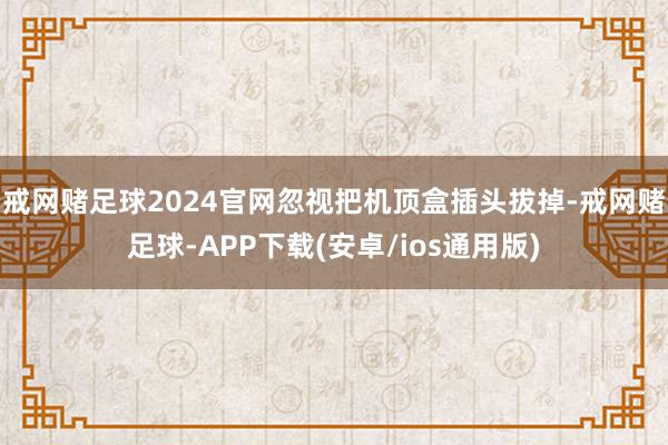 戒网赌足球2024官网忽视把机顶盒插头拔掉-戒网赌足球-APP下载(安卓/ios通用版)
