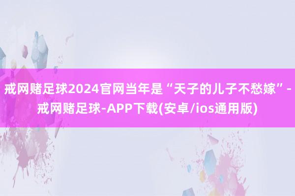 戒网赌足球2024官网当年是“天子的儿子不愁嫁”-戒网赌足球-APP下载(安卓/ios通用版)