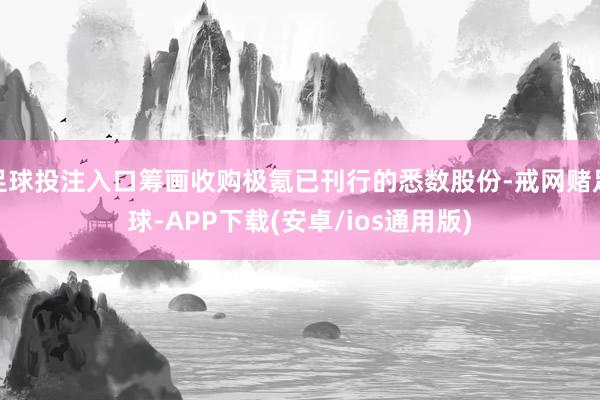 足球投注入口筹画收购极氪已刊行的悉数股份-戒网赌足球-APP下载(安卓/ios通用版)