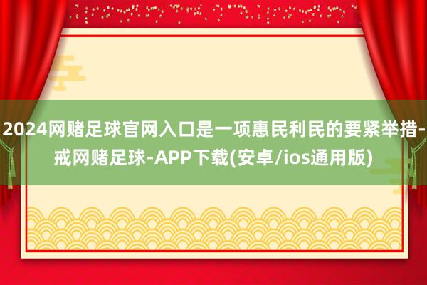 2024网赌足球官网入口是一项惠民利民的要紧举措-戒网赌足球-APP下载(安卓/ios通用版)