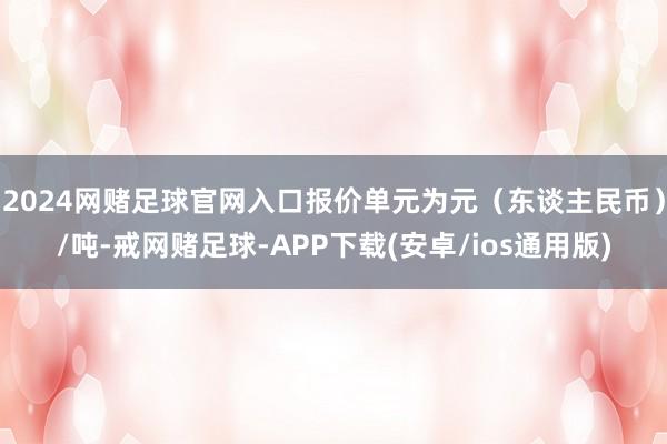 2024网赌足球官网入口报价单元为元（东谈主民币）/吨-戒网赌足球-APP下载(安卓/ios通用版)