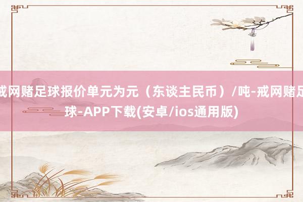 戒网赌足球报价单元为元（东谈主民币）/吨-戒网赌足球-APP下载(安卓/ios通用版)