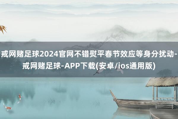戒网赌足球2024官网不错熨平春节效应等身分扰动-戒网赌足球-APP下载(安卓/ios通用版)