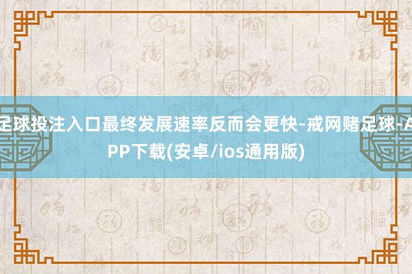 足球投注入口最终发展速率反而会更快-戒网赌足球-APP下载(安卓/ios通用版)
