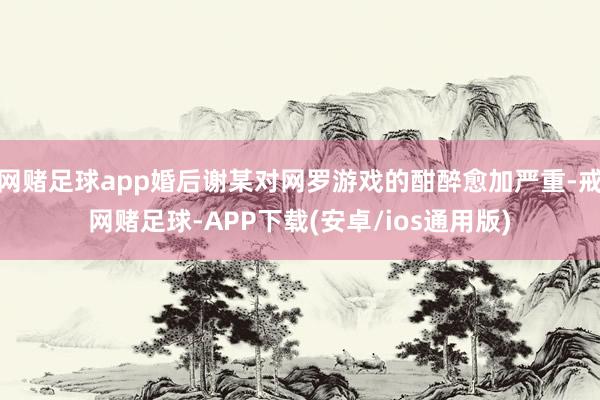 网赌足球app婚后谢某对网罗游戏的酣醉愈加严重-戒网赌足球-APP下载(安卓/ios通用版)