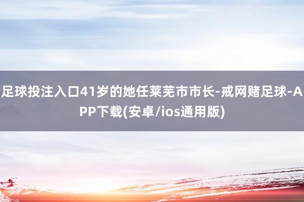 足球投注入口41岁的她任莱芜市市长-戒网赌足球-APP下载(安卓/ios通用版)