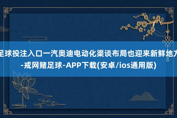 足球投注入口一汽奥迪电动化渠谈布局也迎来新鲜地方-戒网赌足球-APP下载(安卓/ios通用版)