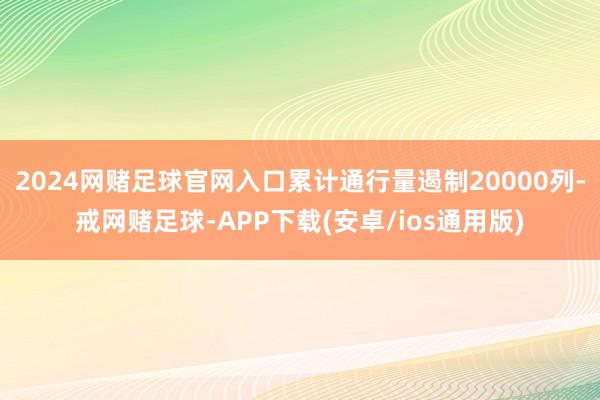2024网赌足球官网入口累计通行量遏制20000列-戒网赌足球-APP下载(安卓/ios通用版)
