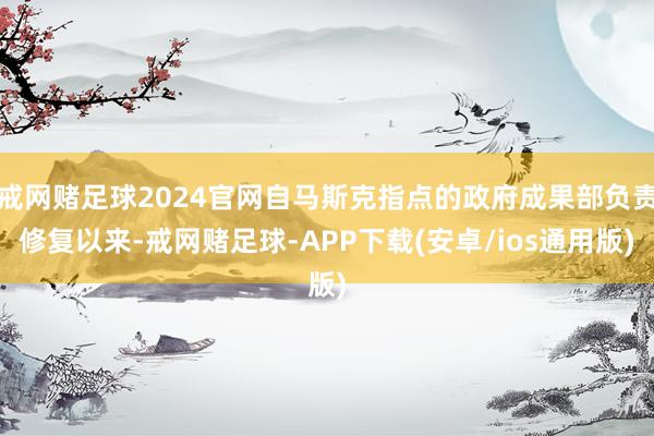 戒网赌足球2024官网自马斯克指点的政府成果部负责修复以来-戒网赌足球-APP下载(安卓/ios通用版)