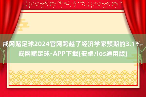 戒网赌足球2024官网跨越了经济学家预期的3.1%-戒网赌足球-APP下载(安卓/ios通用版)