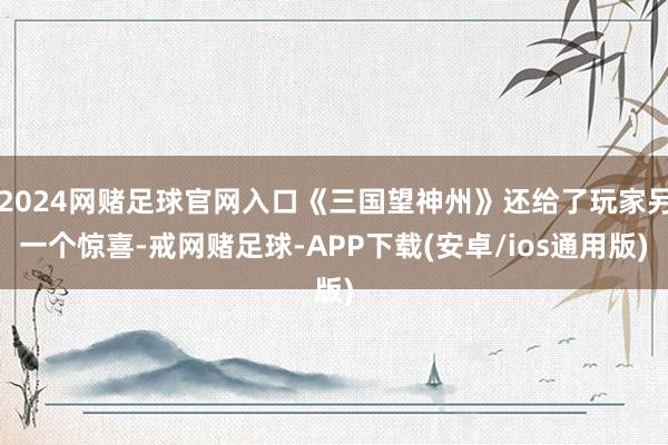 2024网赌足球官网入口《三国望神州》还给了玩家另一个惊喜-戒网赌足球-APP下载(安卓/ios通用版)