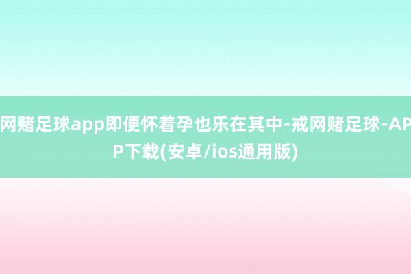 网赌足球app即便怀着孕也乐在其中-戒网赌足球-APP下载(安卓/ios通用版)