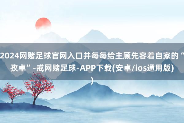 2024网赌足球官网入口并每每给主顾先容着自家的“孜卓”-戒网赌足球-APP下载(安卓/ios通用版)