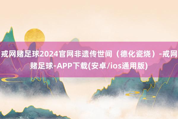 戒网赌足球2024官网非遗传世间（德化瓷烧）-戒网赌足球-APP下载(安卓/ios通用版)