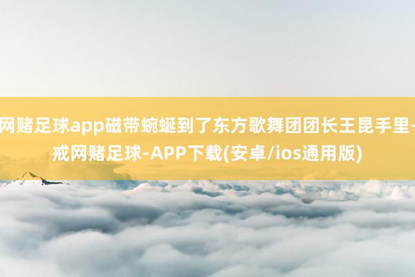 网赌足球app磁带蜿蜒到了东方歌舞团团长王昆手里-戒网赌足球-APP下载(安卓/ios通用版)