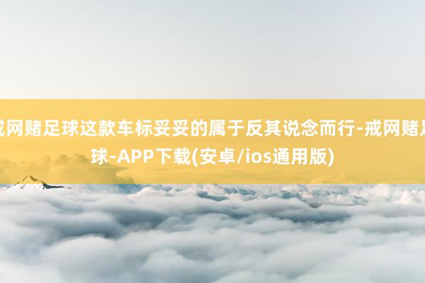 戒网赌足球这款车标妥妥的属于反其说念而行-戒网赌足球-APP下载(安卓/ios通用版)