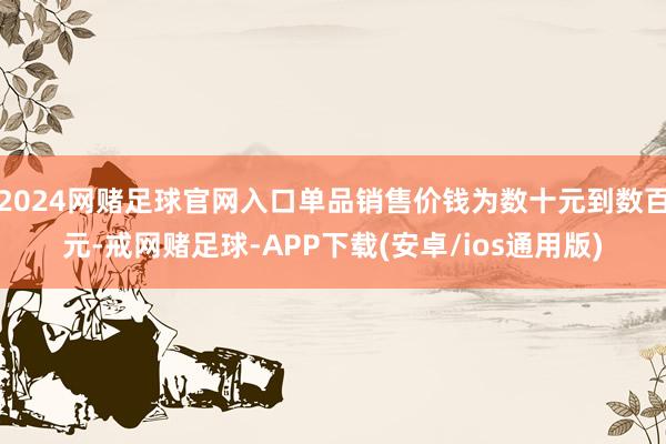 2024网赌足球官网入口单品销售价钱为数十元到数百元-戒网赌足球-APP下载(安卓/ios通用版)