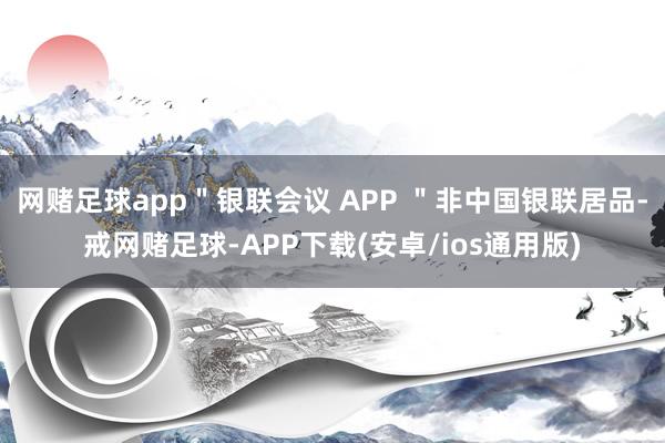 网赌足球app＂银联会议 APP ＂非中国银联居品-戒网赌足球-APP下载(安卓/ios通用版)