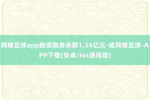网赌足球app融资融券余额1.34亿元-戒网赌足球-APP下载(安卓/ios通用版)
